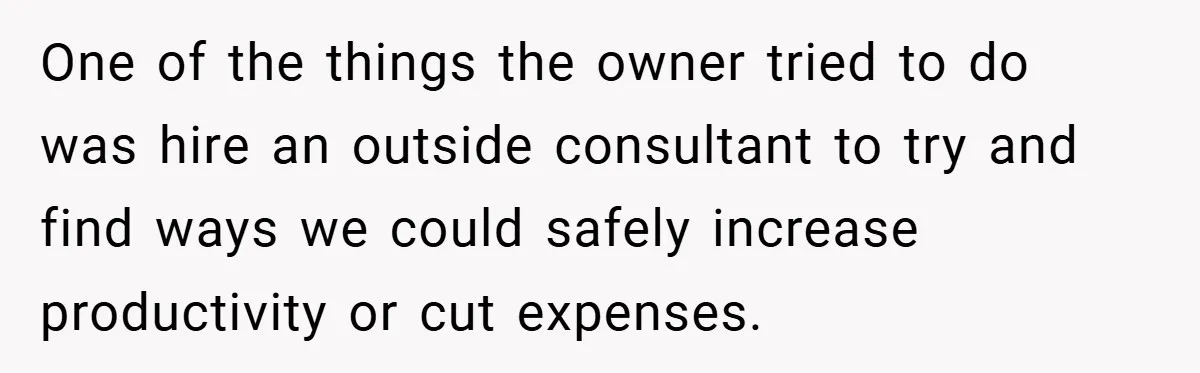 One of the things the owner tried to do was hire an outside consultant to try and find ways we could safely increase productivity or cut expenses.