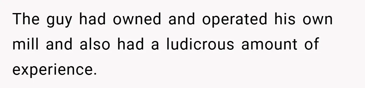 The guy had owned and operated his own mill and also had a ludicrous amount of experience.