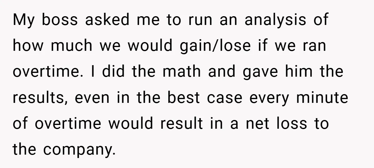 My boss asked me to run an analysis of how much we would gain/lose if we ran overtime. I did the math and gave him the results, even in the...