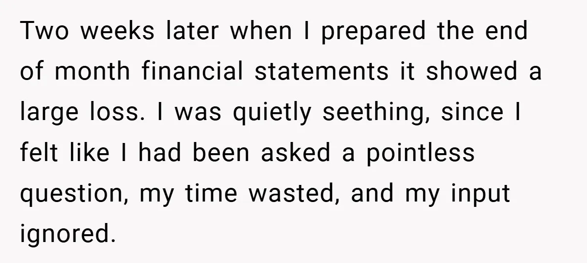 Two weeks later when I prepared the end of month financial statements it showed a large loss. I was quietly seething, since I felt like I had been asked a...