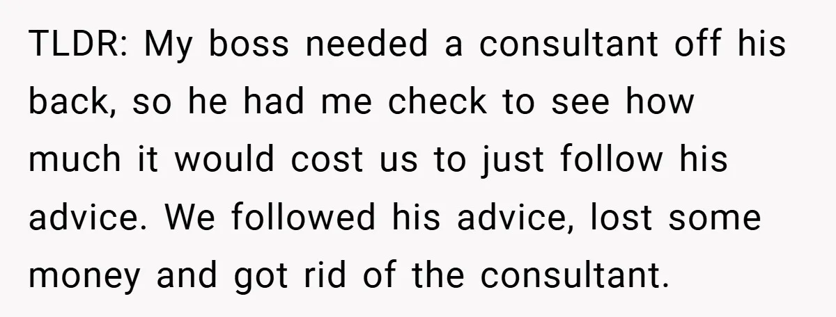 TLDR: My boss needed a consultant off his back, so he had me check to see how much it would cost us to just follow his advice. We followed his...