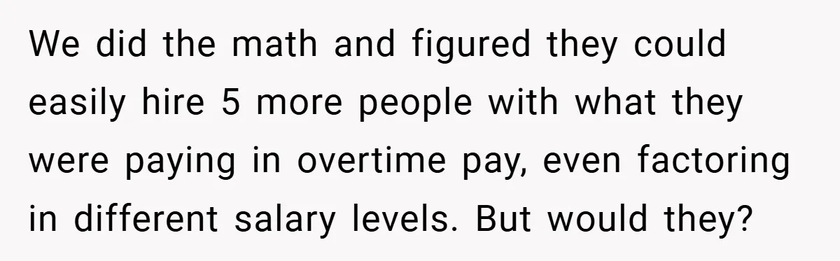 We did the math and figured they could easily hire 5 more people with what they were paying in overtime pay, even factoring in different salary levels. But would they?