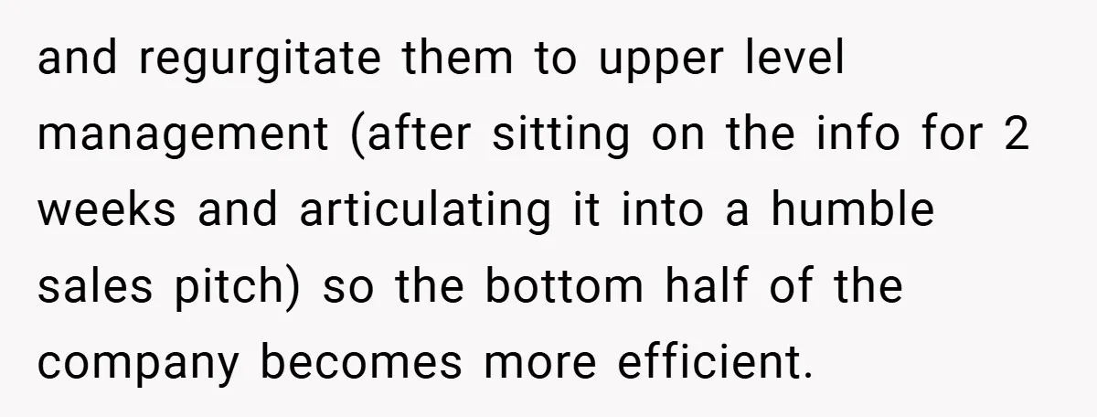 and regurgitate them to upper level management (after sitting on the info for 2 weeks and articulating it into a humble sales pitch) so the bottom half of the company...