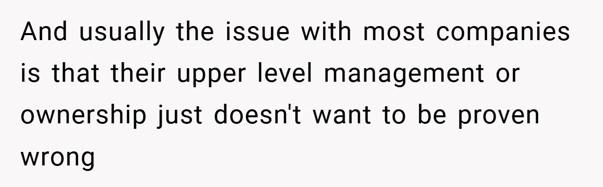 And usually the issue with most companies is that their upper level management or ownership just doesn't want to be proven wrong