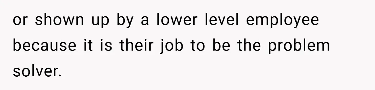 or shown up by a lower level employee because it is their job to be the problem solver.