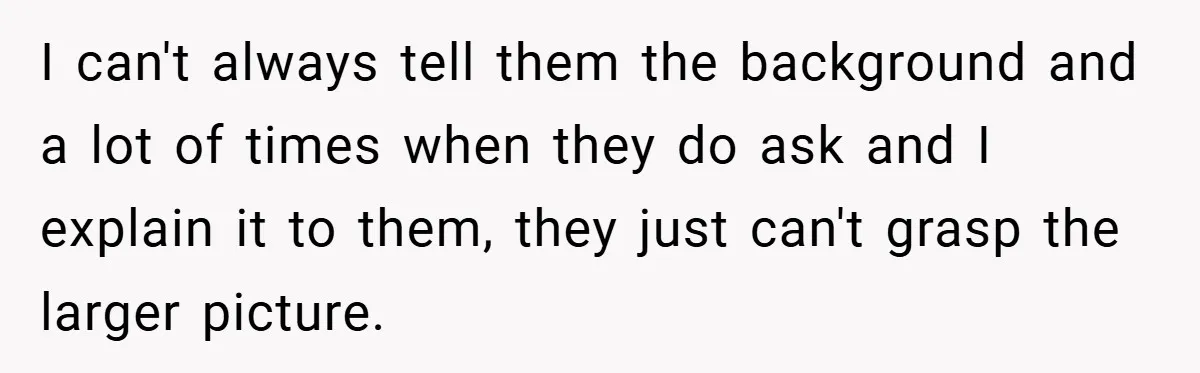 I can't always tell them the background and a lot of times when they do ask and I explain it to them, they just can't grasp the larger picture.