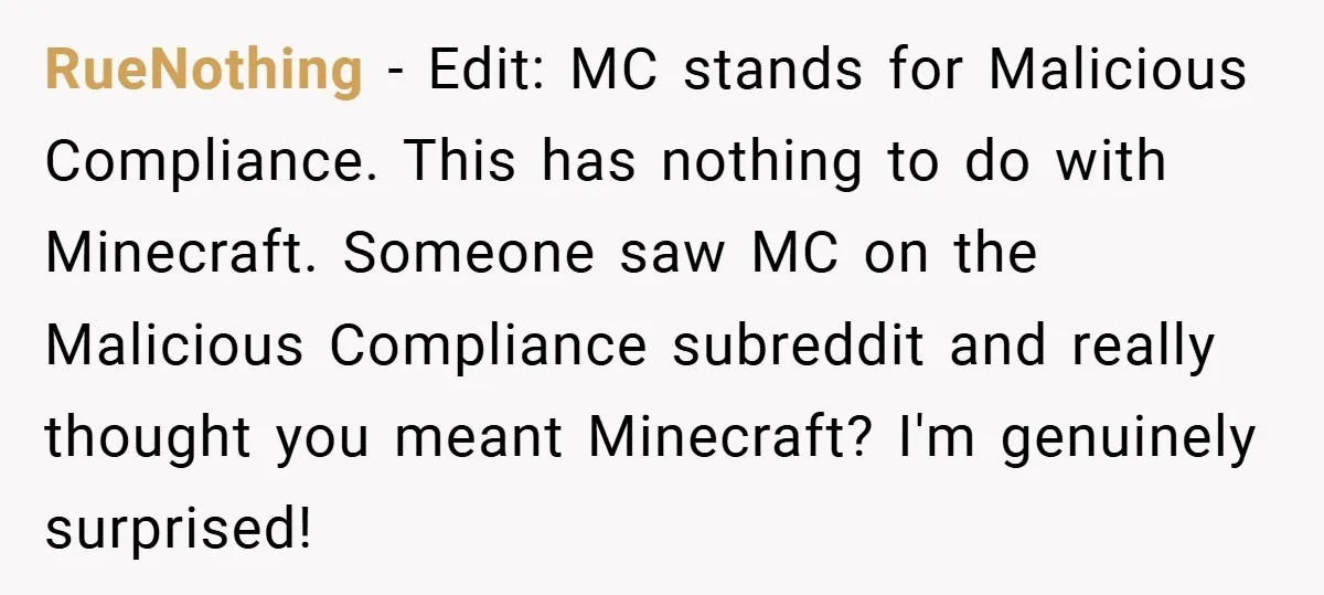 RueNothing − Edit: MC stands for Malicious Compliance. This has nothing to do with Minecraft. Someone saw MC on the Malicious Compliance subreddit and really thought you meant Minecraft? I'm...