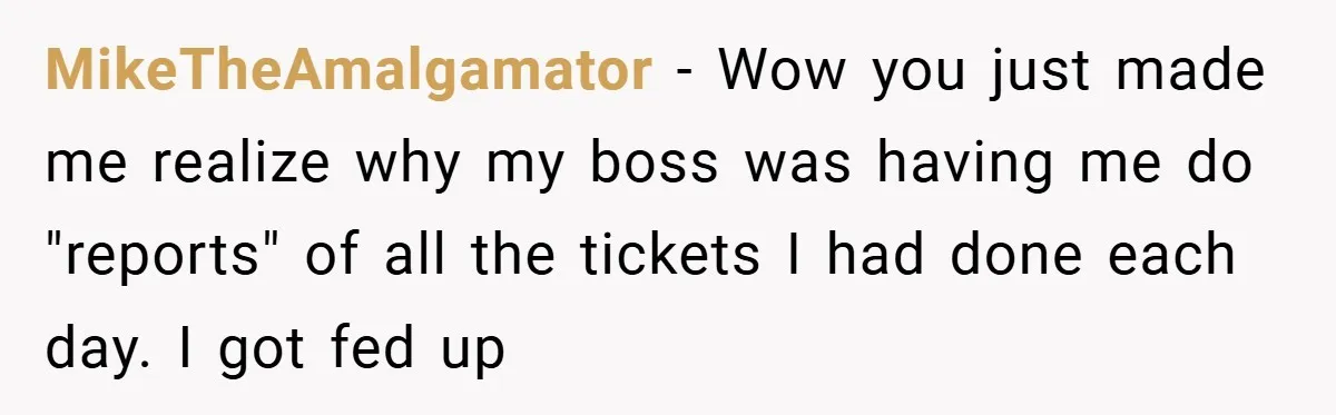MikeTheAmalgamator − Wow you just made me realize why my boss was having me do "reports" of all the tickets I had done each day. I got fed up