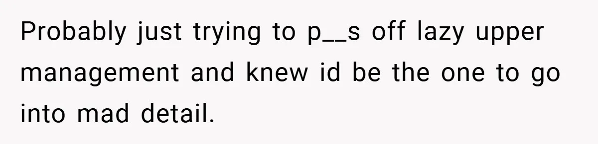 Probably just trying to p__s off lazy upper management and knew id be the one to go into mad detail.