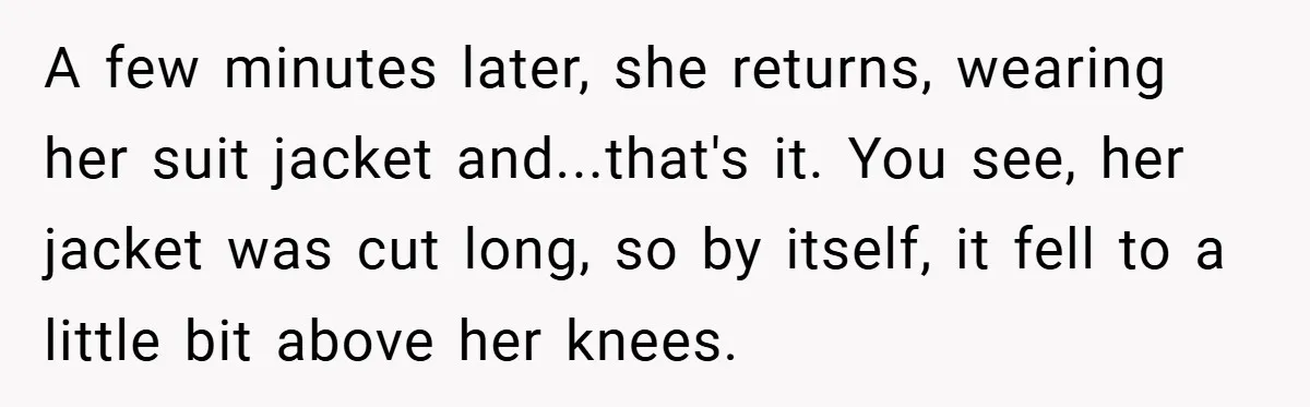 An Old Judge Banned Women from Wearing Pants - She Followed the Rule a Little Too Perfectly A few minutes later, she returns, wearing her suit jacket and...that's it. You see, her jacket was cut long, so by itself, it fell to a little bit above her...