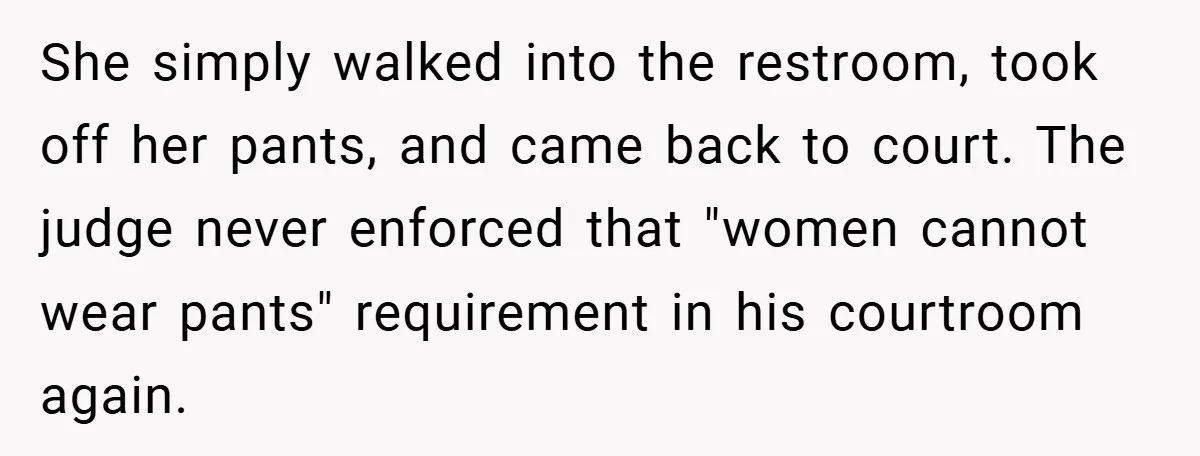 An Old Judge Banned Women from Wearing Pants - She Followed the Rule a Little Too Perfectly She simply walked into the restroom, took off her pants, and came back to court. The judge never enforced that "women cannot wear pants" requirement in his courtroom again.