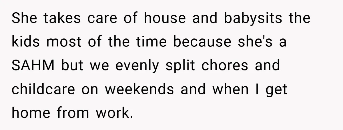 She takes care of house and babysits the kids most of the time because she's a SAHM but we evenly split chores and childcare on weekends and when I get...