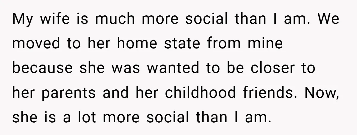 My wife is much more social than I am. We moved to her home state from mine because she was wanted to be closer to her parents and her childhood...
