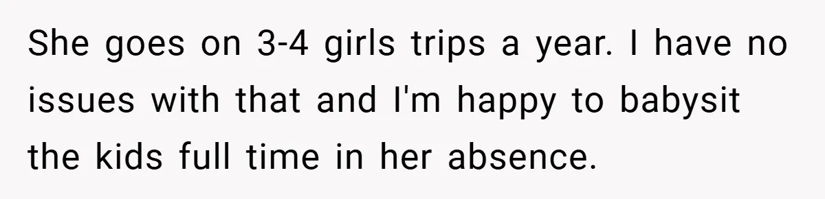 She goes on 3-4 girls trips a year. I have no issues with that and I'm happy to babysit the kids full time in her absence.
