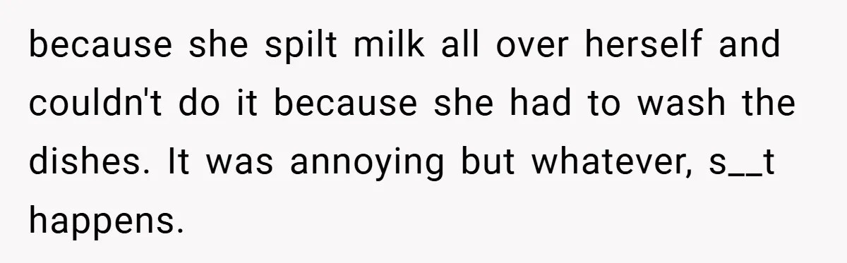 because she spilt milk all over herself and couldn't do it because she had to wash the dishes. It was annoying but whatever, s__t happens.