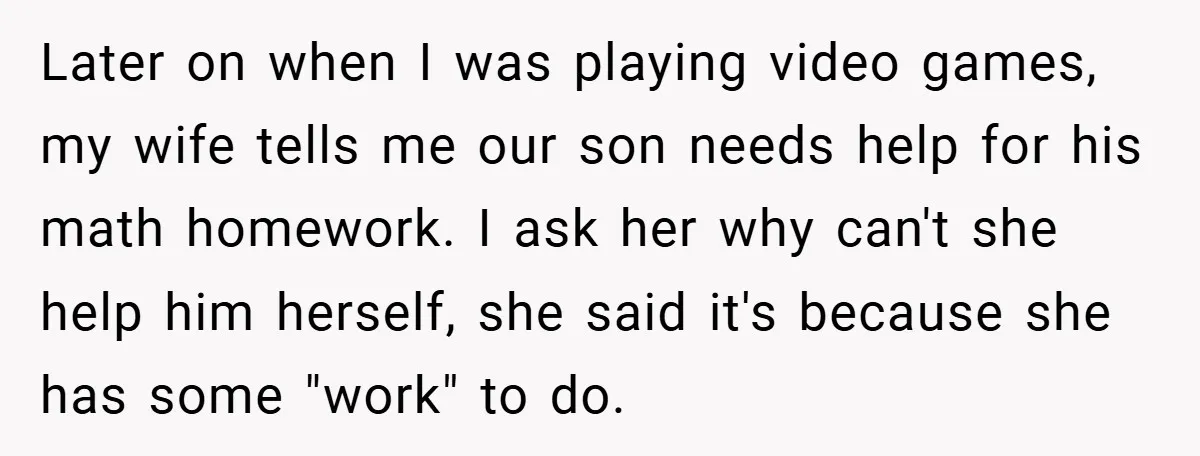 Later on when I was playing video games, my wife tells me our son needs help for his math homework. I ask her why can't she help him herself, she...