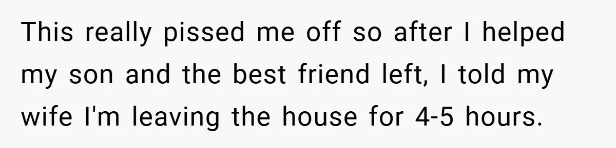This really pissed me off so after I helped my son and the best friend left, I told my wife I'm leaving the house for 4-5 hours.