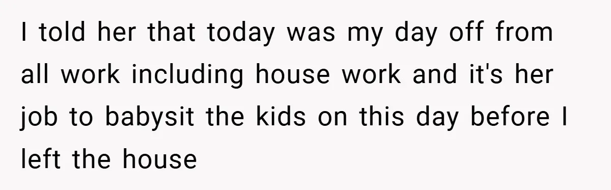I told her that today was my day off from all work including house work and it's her job to babysit the kids on this day before I left the...