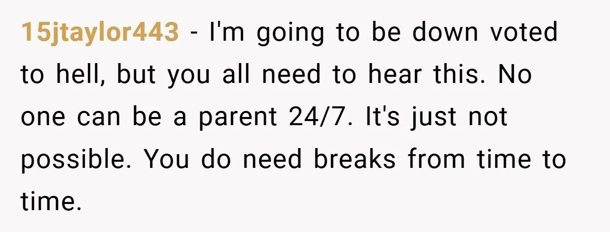 15jtaylor443 − I'm going to be down voted to hell, but you all need to hear this. No one can be a parent 24/7. It's just not possible. You do...