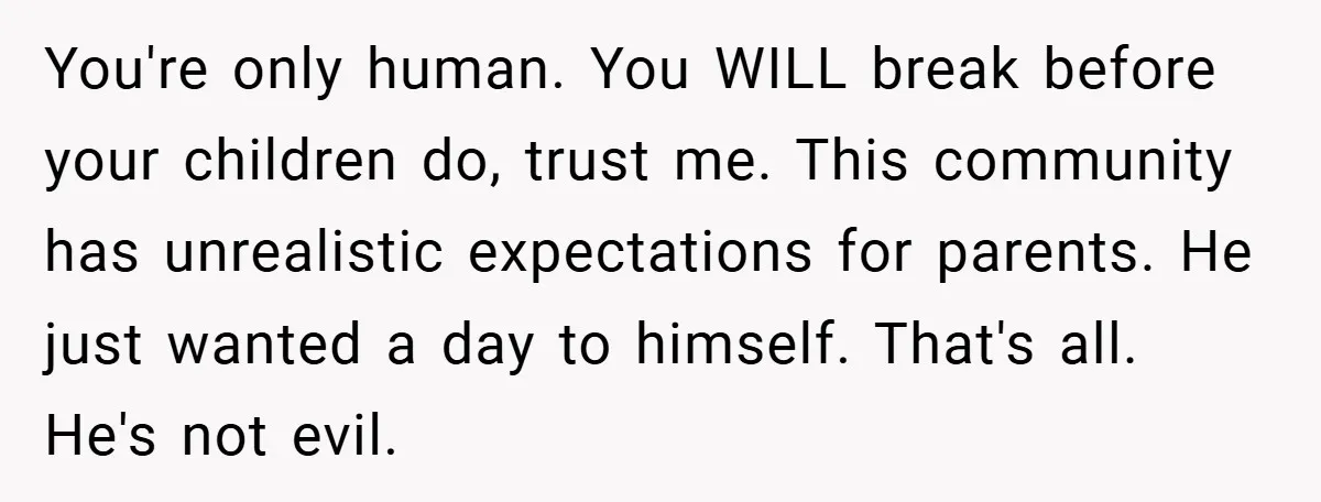 You're only human. You WILL break before your children do, trust me. This community has unrealistic expectations for parents. He just wanted a day to himself. That's all. He's not...