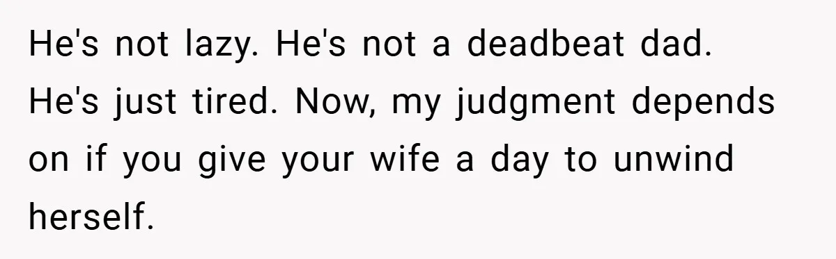 He's not lazy. He's not a deadbeat dad. He's just tired. Now, my judgment depends on if you give your wife a day to unwind herself.