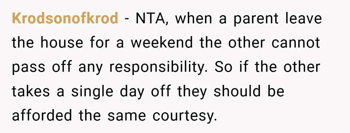 Krodsonofkrod − NTA, when a parent leave the house for a weekend the other cannot pass off any responsibility. So if the other takes a single day off they should...
