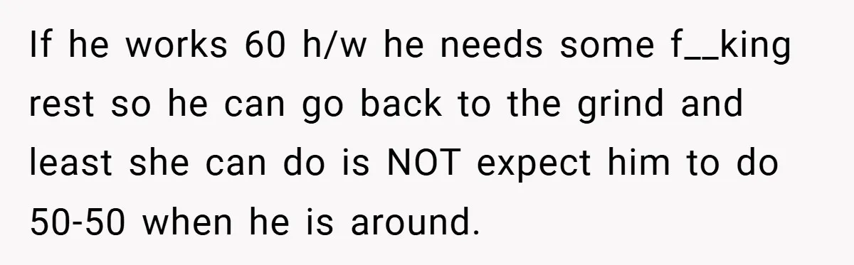 If he works 60 h/w he needs some f__king rest so he can go back to the grind and least she can do is NOT expect him to do 50-50...