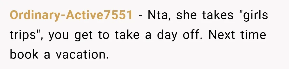 Ordinary-Active7551 − Nta, she takes "girls trips", you get to take a day off. Next time book a vacation.
