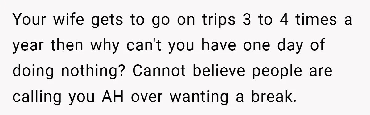 Your wife gets to go on trips 3 to 4 times a year then why can't you have one day of doing nothing? Cannot believe people are calling you AH...