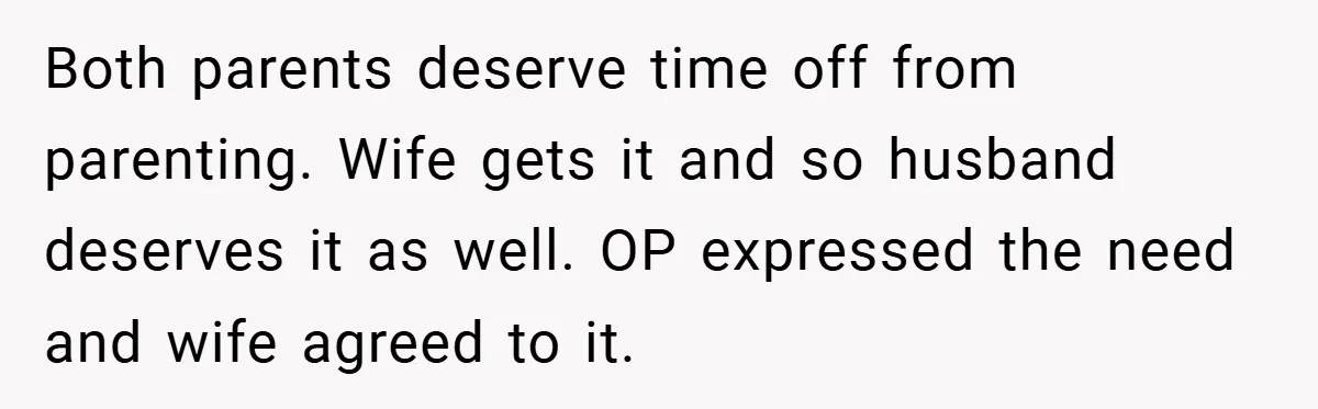Both parents deserve time off from parenting. Wife gets it and so husband deserves it as well. OP expressed the need and wife agreed to it.