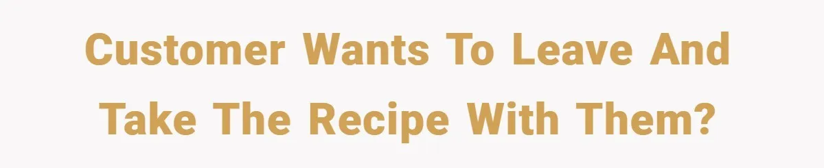Customer wants to leave and take the recipe with them?