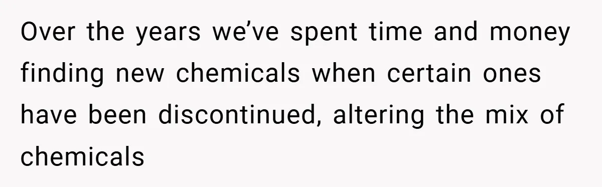 Over the years we’ve spent time and money finding new chemicals when certain ones have been discontinued, altering the mix of chemicals