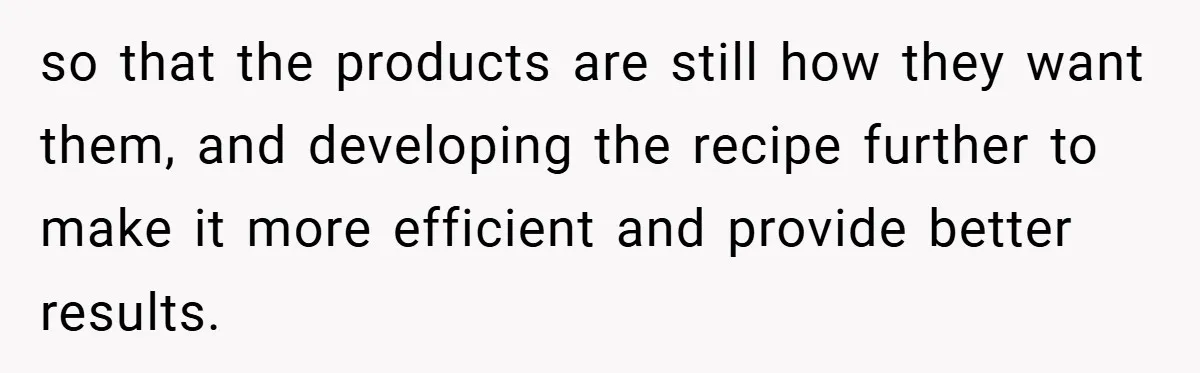 so that the products are still how they want them, and developing the recipe further to make it more efficient and provide better results.