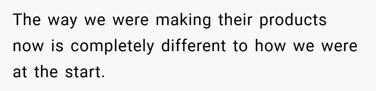 The way we were making their products now is completely different to how we were at the start.