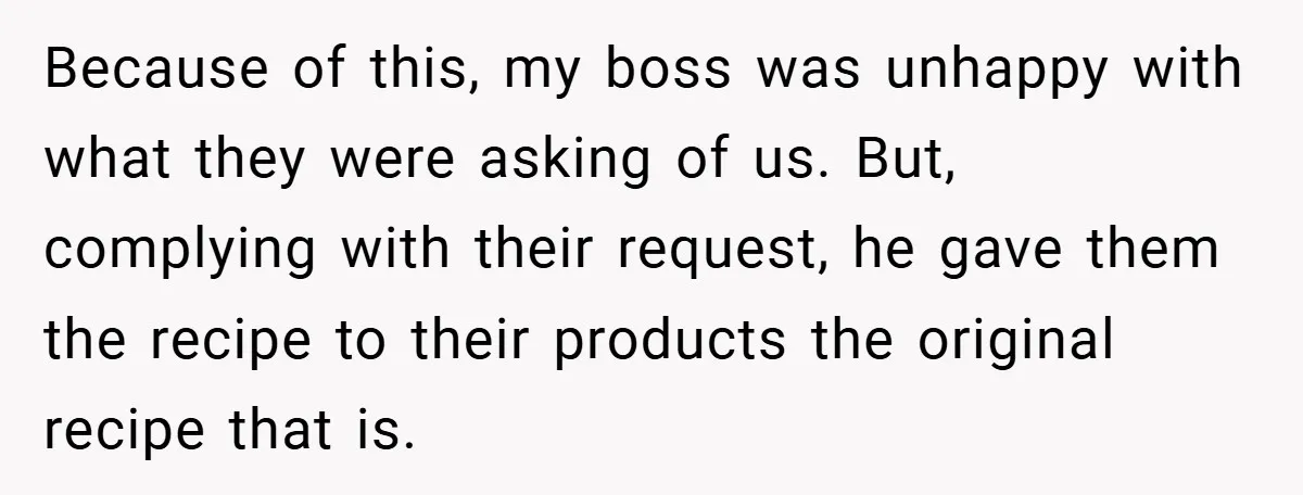 Because of this, my boss was unhappy with what they were asking of us. But, complying with their request, he gave them the recipe to their products the original recipe...