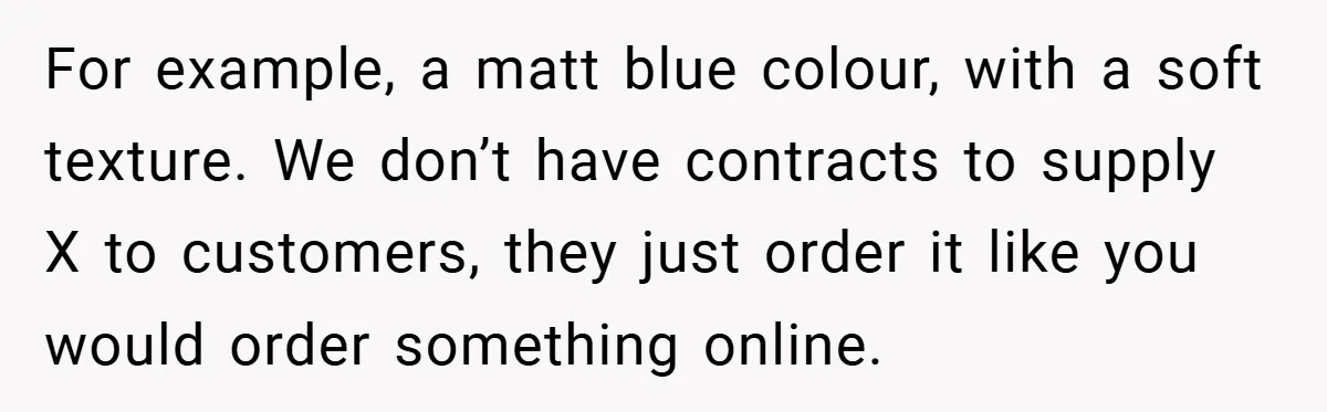 For example, a matt blue colour, with a soft texture. We don’t have contracts to supply X to customers, they just order it like you would order something online.