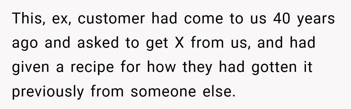 This, ex, customer had come to us 40 years ago and asked to get X from us, and had given a recipe for how they had gotten it previously from...