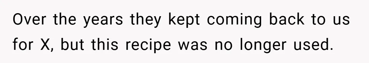 Over the years they kept coming back to us for X, but this recipe was no longer used.