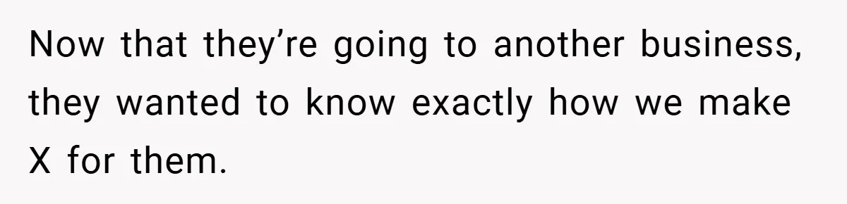 Now that they’re going to another business, they wanted to know exactly how we make X for them.