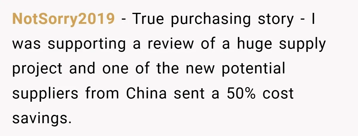 NotSorry2019 − True purchasing story - I was supporting a review of a huge supply project and one of the new potential suppliers from China sent a 50% cost savings.