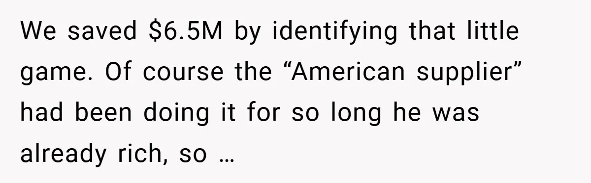We saved $6.5M by identifying that little game. Of course the “American supplier” had been doing it for so long he was already rich, so …