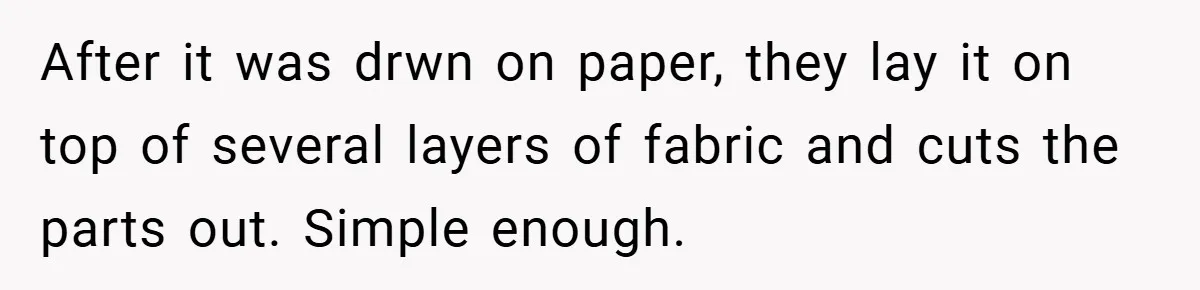 After it was drwn on paper, they lay it on top of several layers of fabric and cuts the parts out. Simple enough.