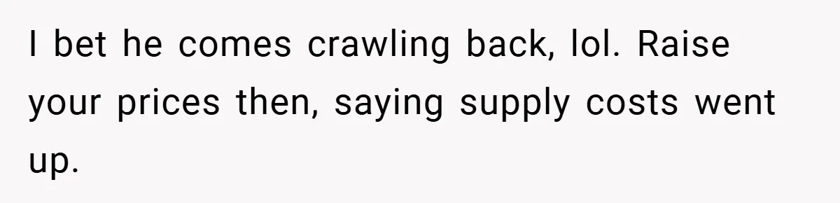 I bet he comes crawling back, lol. Raise your prices then, saying supply costs went up.