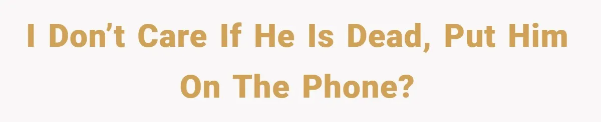 I don’t care if he is dead, put him on the phone?