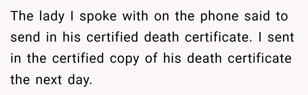 The lady I spoke with on the phone said to send in his certified death certificate. I sent in the certified copy of his death certificate the next day.