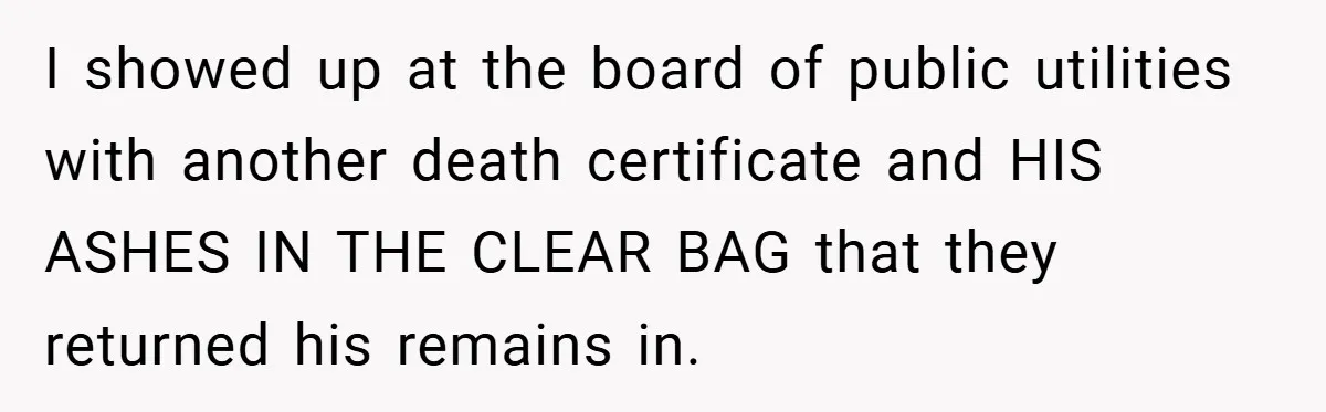 I showed up at the board of public utilities with another death certificate and HIS ASHES IN THE CLEAR BAG that they returned his remains in.