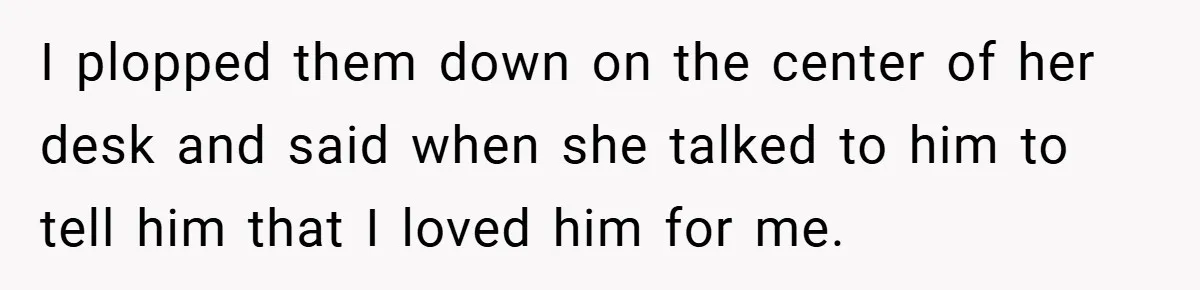 I plopped them down on the center of her desk and said when she talked to him to tell him that I loved him for me.