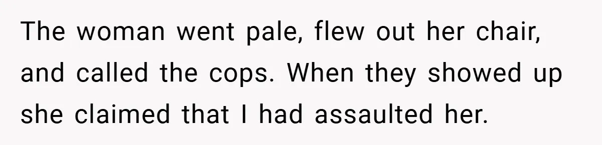 The woman went pale, flew out her chair, and called the cops. When they showed up she claimed that I had assaulted her.