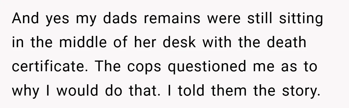 And yes my dads remains were still sitting in the middle of her desk with the death certificate. The cops questioned me as to why I would do that. I...