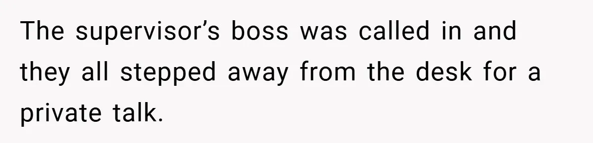 The supervisor’s boss was called in and they all stepped away from the desk for a private talk.